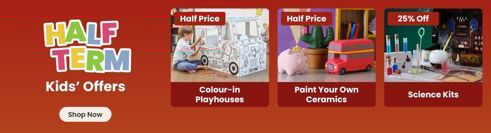 Three online exclusive Half term offers; A boy sitting next to a partly coloured illustrated white cardboard ice cream van, with a half price badge and colour-in playhouses title; A ceramic pig, cactus and bus hand painted by a child, with a half price badge and paint your own ceramics title; a selection of science vials and pots with smoke, with 25% off badge and science kits title. A shop now button that leads to all half term kids offers.