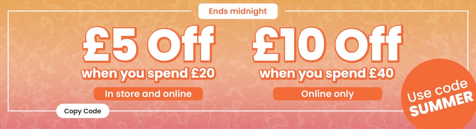 An summery orange background gradient with Summer Savers heading, &pound;5 off when you spend &pound;20 (in store and online), &pound;10 off when you spend &pound;40 (online only) text, use code Summer roundel. Clicking will copy the code Summer' to your pasteboard.