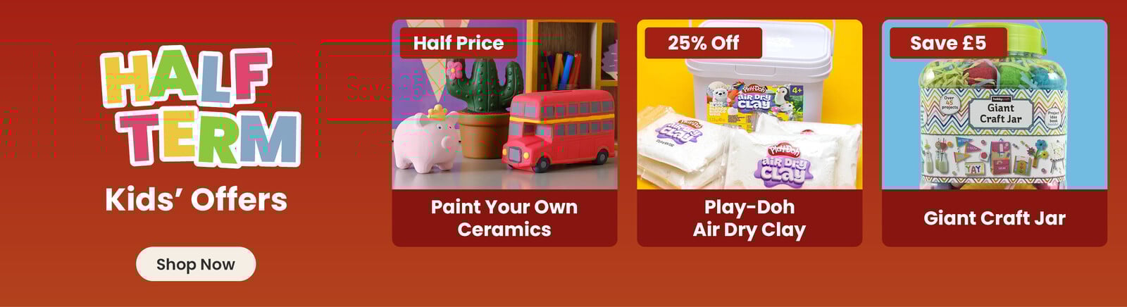 Three online exclusive Half term offers; a ceramic pig, cactus and bus hand painted by a child, with a half price badge and paint your own ceramics title; a tub with packets of air dry clay in front of it on a yellow background, with a 25% off badge and play-doh air dry clay title; kids craft supplies on an orange background, with save &pound;5 badge and giant craft jar title. A shop now button that leads to all half term kids offers.