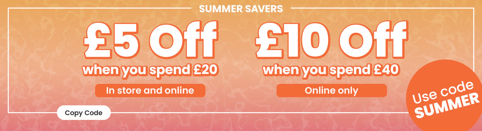 An summery orange background gradient with Summer Savers heading, &pound;5 off when you spend &pound;20 (in store and online), &pound;10 off when you spend &pound;40 (online only) text, use code Summer roundel. Clicking will copy the code Summer' to your pasteboard.