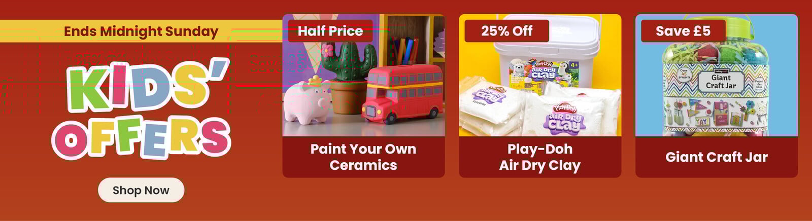 Three online exclusive Easter offers; a ceramic pig, cactus and bus hand painted by a child, with a half price badge and paint your own ceramics title; a tub with packets of air dry clay in front of it on a yellow background, with a 25% off badge and play-doh air dry clay title; kids craft supplies on an orange background, with save &pound;5 badge and giant craft jar title. A shop now button that leads to all Easter kids offers.