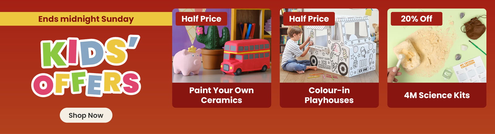 Three online exclusive Half term offers; a ceramic pig, cactus and bus hand painted by a child, with a half price badge and paint your own ceramics title; a boy sat down colouring in a cardboard ice-cream truck, with a half price badge and colour-in playhouses title; a crystal excavation kit, with a 20% off badge and 4M Science Kits title. A shop now button that leads to all half term kids offers.