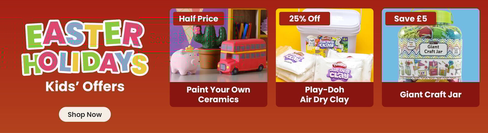 Three online exclusive Easter offers; a ceramic pig, cactus and bus hand painted by a child, with a half price badge and paint your own ceramics title; a tub with packets of air dry clay in front of it on a yellow background, with a 25% off badge and play-doh air dry clay title; kids craft supplies on an orange background, with save &pound;5 badge and giant craft jar title. A shop now button that leads to all Easter kids offers.
