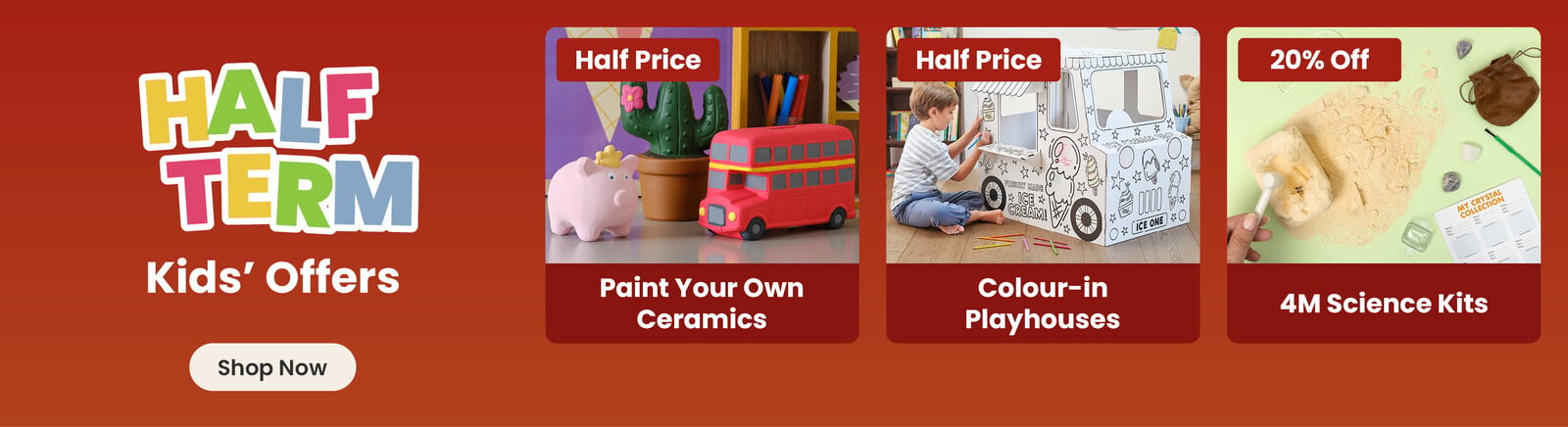 Three online exclusive Half term offers; a ceramic pig, cactus and bus hand painted by a child, with a half price badge and paint your own ceramics title; a boy sat down colouring in a cardboard ice-cream truck, with a half price badge and colour-in playhouses title; a crystal excavation kit, with a 20% off badge and 4M Science Kits title. A shop now button that leads to all half term kids offers.