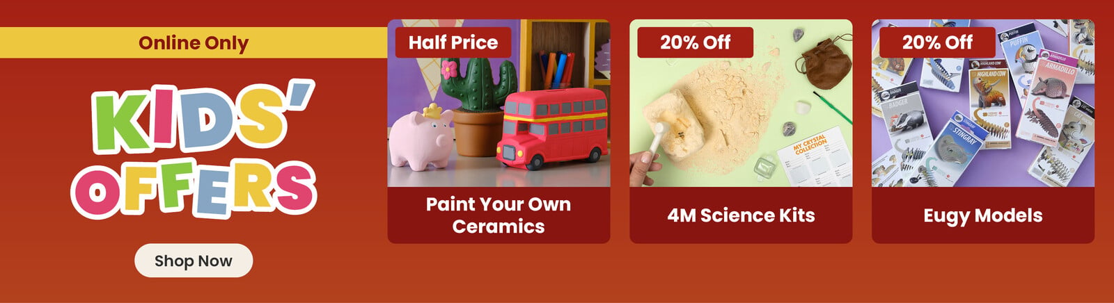 Three online exclusive Half term offers; a ceramic pig, cactus and bus hand painted by a child, with a half price badge and paint your own ceramics title; a crystal excavation kit, with a 20% off badge and 4M Science Kits title; product poxes of eugy models, with a 20% off badge and eugy models title. A shop now button that leads to all half term kids offers.